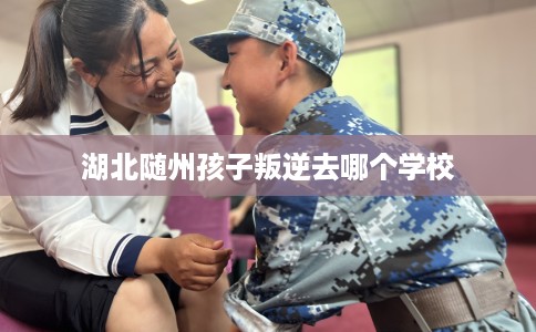 湖北随州孩子叛逆去哪个学校