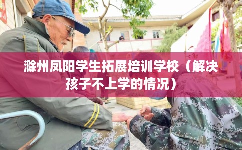 滁州凤阳学生拓展培训学校（解决孩子不上学的情况）