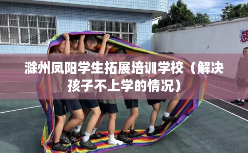 滁州凤阳学生拓展培训学校（解决孩子不上学的情况）