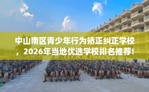 中山南区青少年行为矫正纠正学校，2026年当地优选学校排名推荐!