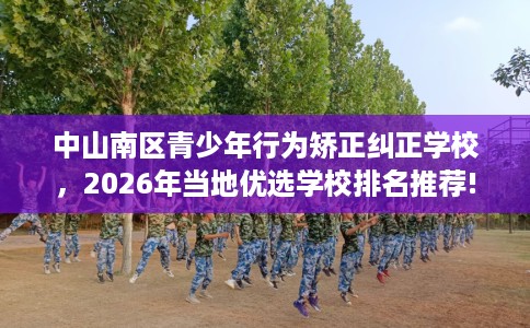 中山南区青少年行为矫正纠正学校，2026年当地优选学校排名推荐!