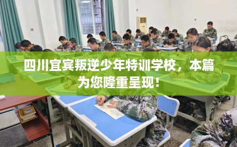 四川宜宾叛逆少年特训学校，本篇为您隆重呈现！