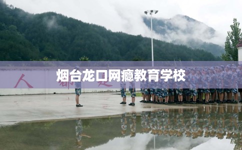 烟台龙口网瘾教育学校