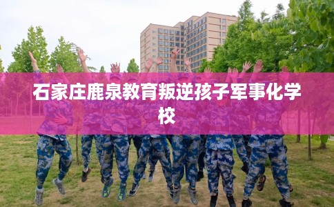 石家庄鹿泉教育叛逆孩子军事化学校