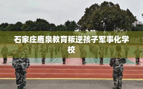 石家庄鹿泉教育叛逆孩子军事化学校