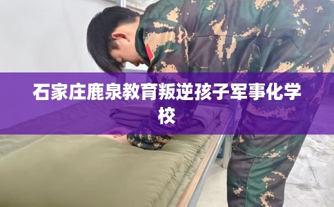 石家庄鹿泉教育叛逆孩子军事化学校