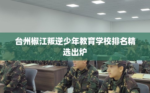 台州椒江叛逆少年教育学校排名精选出炉