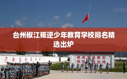 台州椒江叛逆少年教育学校排名精选出炉