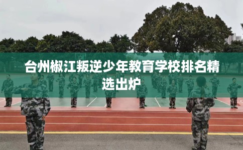 台州椒江叛逆少年教育学校排名精选出炉