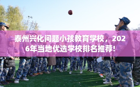泰州兴化问题小孩教育学校，2026年当地优选学校排名推荐!