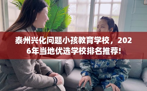 泰州兴化问题小孩教育学校，2026年当地优选学校排名推荐!