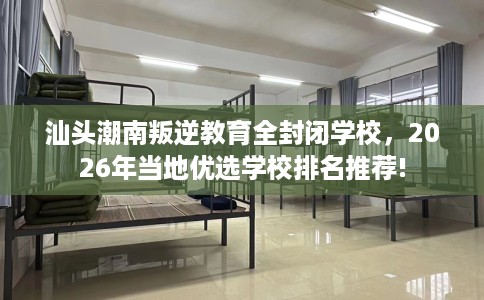 汕头潮南叛逆教育全封闭学校，2026年当地优选学校排名推荐!