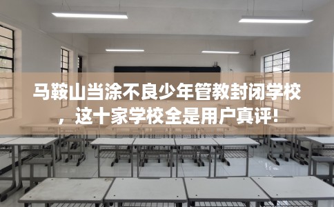 马鞍山当涂不良少年管教封闭学校，这十家学校全是用户真评!