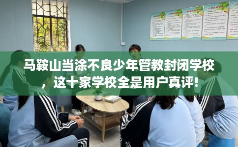 马鞍山当涂不良少年管教封闭学校，这十家学校全是用户真评!