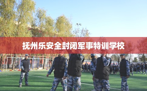 抚州乐安全封闭军事特训学校