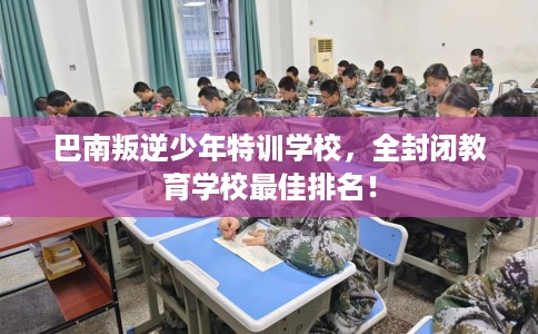 巴南叛逆少年特训学校，全封闭教育学校最佳排名！