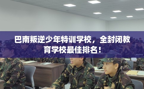 巴南叛逆少年特训学校，全封闭教育学校最佳排名！