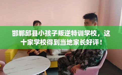 邯郸邱县小孩子叛逆特训学校，这十家学校得到当地家长好评！