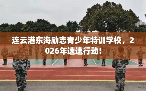 连云港东海励志青少年特训学校，2026年速速行动!