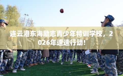 连云港东海励志青少年特训学校，2026年速速行动!