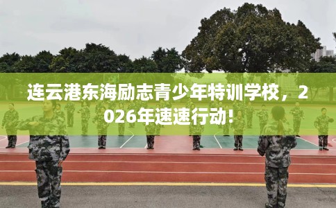 连云港东海励志青少年特训学校，2026年速速行动!