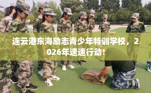 连云港东海励志青少年特训学校，2026年速速行动!