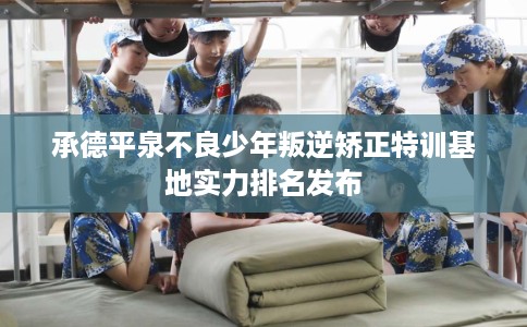 承德平泉不良少年叛逆矫正特训基地实力排名发布