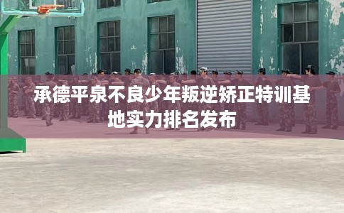 承德平泉不良少年叛逆矫正特训基地实力排名发布