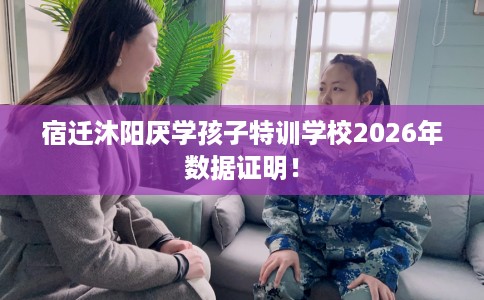 宿迁沐阳厌学孩子特训学校2026年数据证明！