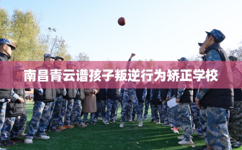 南昌青云谱孩子叛逆行为矫正学校 南昌青云谱孩子叛逆行为矫正学校