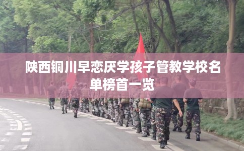 陕西铜川早恋厌学孩子管教学校名单榜首一览