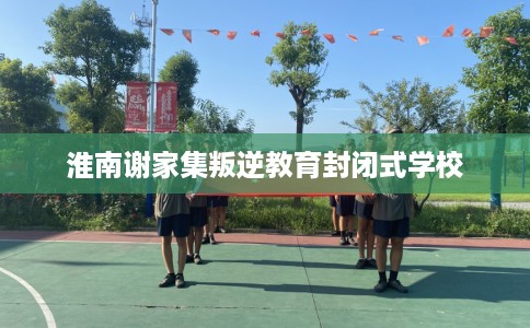 淮南谢家集叛逆教育封闭式学校