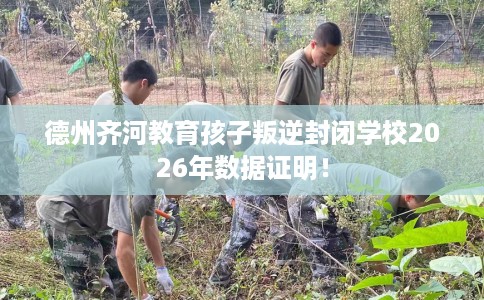 德州齐河教育孩子叛逆封闭学校2026年数据证明！