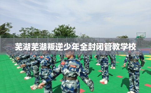 芜湖芜湖叛逆少年全封闭管教学校