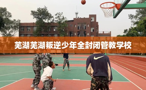 芜湖芜湖叛逆少年全封闭管教学校