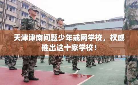 天津津南问题少年戒网学校，权威推出这十家学校！