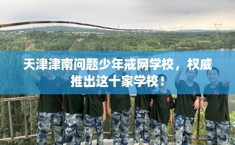 天津津南问题少年戒网学校，权威推出这十家学校！
