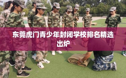 东莞虎门青少年封闭学校排名精选出炉