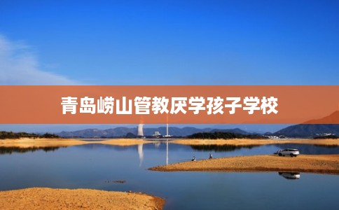 青岛崂山管教厌学孩子学校