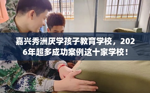 嘉兴秀洲厌学孩子教育学校，2026年超多成功案例这十家学校！