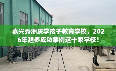 嘉兴秀洲厌学孩子教育学校，2026年超多成功案例这十家学校！