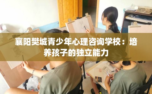 襄阳樊城青少年心理咨询学校：培养孩子的独立能力