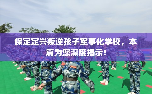 保定定兴叛逆孩子军事化学校，本篇为您深度揭示!