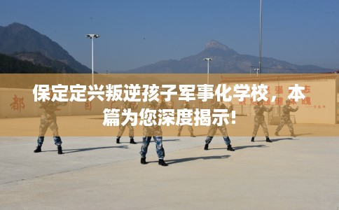 保定定兴叛逆孩子军事化学校，本篇为您深度揭示!