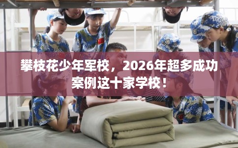 攀枝花少年军校，2026年超多成功案例这十家学校！