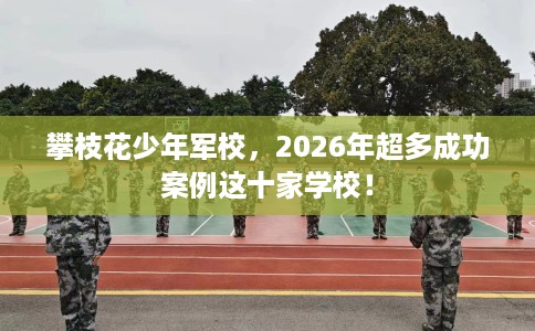 攀枝花少年军校，2026年超多成功案例这十家学校！