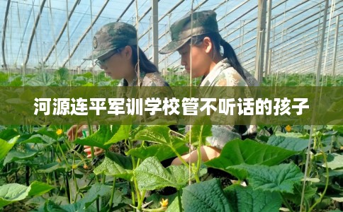 河源连平军训学校管不听话的孩子
