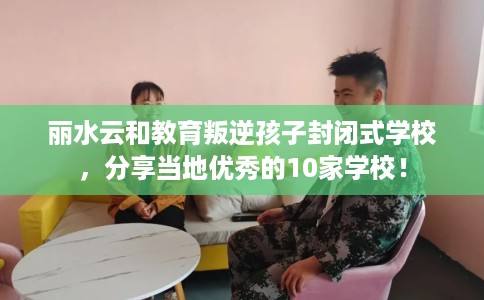 丽水云和教育叛逆孩子封闭式学校，分享当地优秀的10家学校！
