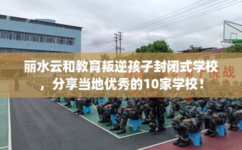 丽水云和教育叛逆孩子封闭式学校，分享当地优秀的10家学校！