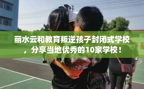 丽水云和教育叛逆孩子封闭式学校，分享当地优秀的10家学校！
